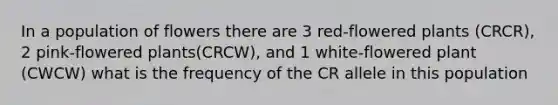 In a population of flowers there are 3 red-flowered plants (CRCR), 2 pink-flowered plants(CRCW), and 1 white-flowered plant (CWCW) what is the frequency of the CR allele in this population