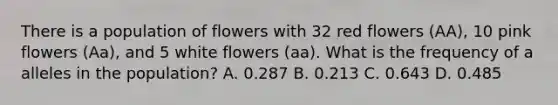 There is a population of flowers with 32 red flowers (AA), 10 pink flowers (Aa), and 5 white flowers (aa). What is the frequency of a alleles in the population? A. 0.287 B. 0.213 C. 0.643 D. 0.485