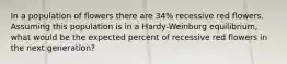 In a population of flowers there are 34% recessive red flowers. Assuming this population is in a Hardy-Weinburg equilibrium, what would be the expected percent of recessive red flowers in the next generation?