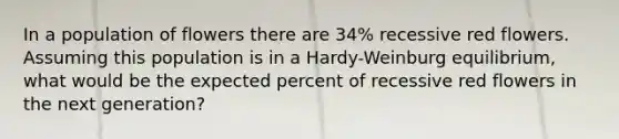 In a population of flowers there are 34% recessive red flowers. Assuming this population is in a Hardy-Weinburg equilibrium, what would be the expected percent of recessive red flowers in the next generation?