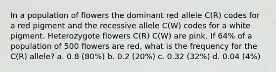 In a population of flowers the dominant red allele C(R) codes for a red pigment and the recessive allele C(W) codes for a white pigment. Heterozygote flowers C(R) C(W) are pink. If 64% of a population of 500 flowers are red, what is the frequency for the C(R) allele? a. 0.8 (80%) b. 0.2 (20%) c. 0.32 (32%) d. 0.04 (4%)