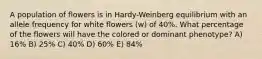 A population of flowers is in Hardy-Weinberg equilibrium with an allele frequency for white flowers (w) of 40%. What percentage of the flowers will have the colored or dominant phenotype? A) 16% B) 25% C) 40% D) 60% E) 84%