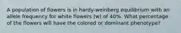 A population of flowers is in hardy-weinberg equilibrium with an allele frequency for white flowers (w) of 40%. What percentage of the flowers will have the colored or dominant phenotype?