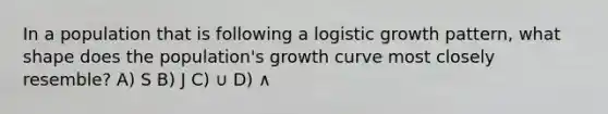 In a population that is following a logistic growth pattern, what shape does the population's growth curve most closely resemble? A) S B) J C) ∪ D) ∧