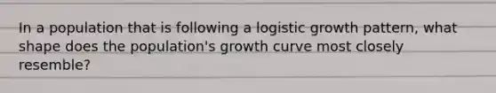 In a population that is following a logistic growth pattern, what shape does the population's growth curve most closely resemble?