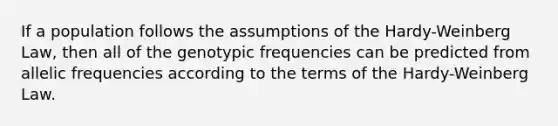 If a population follows the assumptions of the Hardy-Weinberg Law, then all of the genotypic frequencies can be predicted from allelic frequencies according to the terms of the Hardy-Weinberg Law.