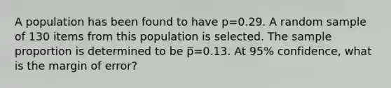 A population has been found to have p=0.29. A random sample of 130 items from this population is selected. The sample proportion is determined to be p̅=0.13. At 95% confidence, what is the margin of error?