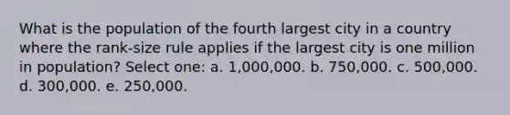 What is the population of the fourth largest city in a country where the rank-size rule applies if the largest city is one million in population? Select one: a. 1,000,000. b. 750,000. c. 500,000. d. 300,000. e. 250,000.