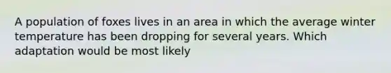 A population of foxes lives in an area in which the average winter temperature has been dropping for several years. Which adaptation would be most likely