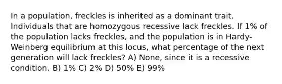 In a population, freckles is inherited as a dominant trait. Individuals that are homozygous recessive lack freckles. If 1% of the population lacks freckles, and the population is in Hardy-Weinberg equilibrium at this locus, what percentage of the next generation will lack freckles? A) None, since it is a recessive condition. B) 1% C) 2% D) 50% E) 99%