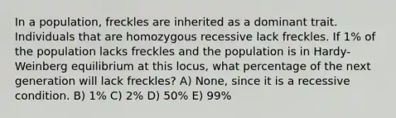 In a population, freckles are inherited as a dominant trait. Individuals that are homozygous recessive lack freckles. If 1% of the population lacks freckles and the population is in Hardy-Weinberg equilibrium at this locus, what percentage of the next generation will lack freckles? A) None, since it is a recessive condition. B) 1% C) 2% D) 50% E) 99%