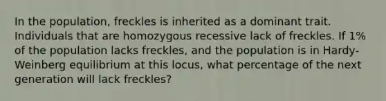 In the population, freckles is inherited as a dominant trait. Individuals that are homozygous recessive lack of freckles. If 1% of the population lacks freckles, and the population is in Hardy-Weinberg equilibrium at this locus, what percentage of the next generation will lack freckles?