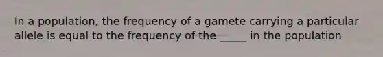 In a population, the frequency of a gamete carrying a particular allele is equal to the frequency of the _____ in the population