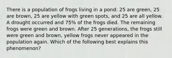 There is a population of frogs living in a pond: 25 are green, 25 are brown, 25 are yellow with green spots, and 25 are all yellow. A drought occurred and 75% of the frogs died. The remaining frogs were green and brown. After 25 generations, the frogs still were green and brown, yellow frogs never appeared in the population again. Which of the following best explains this phenomenon?