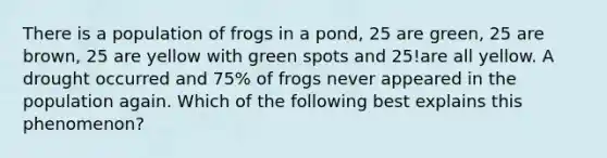 There is a population of frogs in a pond, 25 are green, 25 are brown, 25 are yellow with green spots and 25!are all yellow. A drought occurred and 75% of frogs never appeared in the population again. Which of the following best explains this phenomenon?