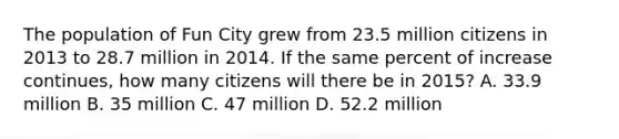 The population of Fun City grew from 23.5 million citizens in 2013 to 28.7 million in 2014. If the same percent of increase continues, how many citizens will there be in 2015? A. 33.9 million B. 35 million C. 47 million D. 52.2 million