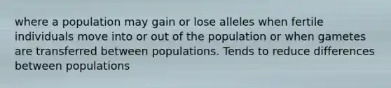 where a population may gain or lose alleles when fertile individuals move into or out of the population or when gametes are transferred between populations. Tends to reduce differences between populations