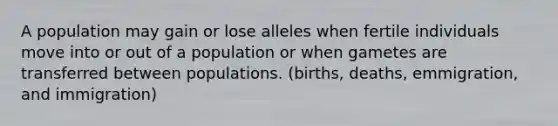 A population may gain or lose alleles when fertile individuals move into or out of a population or when gametes are transferred between populations. (births, deaths, emmigration, and immigration)