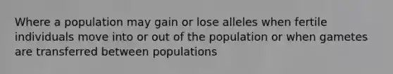 Where a population may gain or lose alleles when fertile individuals move into or out of the population or when gametes are transferred between populations