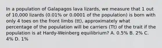 In a population of Galapagos lava lizards, we measure that 1 out of 10,000 lizards (0.01% or 0.0001 of the population) is born with only 4 toes on the front limbs (tt), approximately what percentage of the population will be carriers (Tt) of the trait if the population is at Hardy-Weinberg equilibrium? A. 0.5% B. 2% C. 4% D. 1%