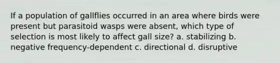 If a population of gallflies occurred in an area where birds were present but parasitoid wasps were absent, which type of selection is most likely to affect gall size? a. stabilizing b. negative frequency-dependent c. directional d. disruptive