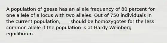 A population of geese has an allele frequency of 80 percent for one allele of a locus with two alleles. Out of 750 individuals in the current population, ___ should be homozygotes for the less common allele if the population is at Hardy-Weinberg equilibrium.