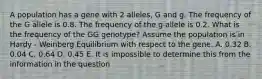 A population has a gene with 2 alleles, G and g. The frequency of the G allele is 0.8. The frequency of the g allele is 0.2. What is the frequency of the GG genotype? Assume the population is in Hardy - Weinberg Equilibrium with respect to the gene. A. 0.32 B. 0.04 C. 0.64 D. 0.45 E. It is impossible to determine this from the information in the question