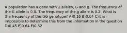 A population has a gene with 2 alleles, G and g. The frequency of the G allele is 0.8. The frequency of the g allele is 0.2. What is the frequency of the GG genotype? A)0.16 B)0.04 C)It is impossible to determine this from the information in the question D)0.45 E)0.64 F)0.32