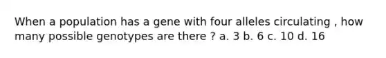 When a population has a gene with four alleles circulating , how many possible genotypes are there ? a. 3 b. 6 c. 10 d. 16