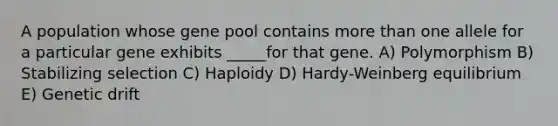 A population whose gene pool contains more than one allele for a particular gene exhibits _____for that gene. A) Polymorphism B) Stabilizing selection C) Haploidy D) Hardy-Weinberg equilibrium E) Genetic drift