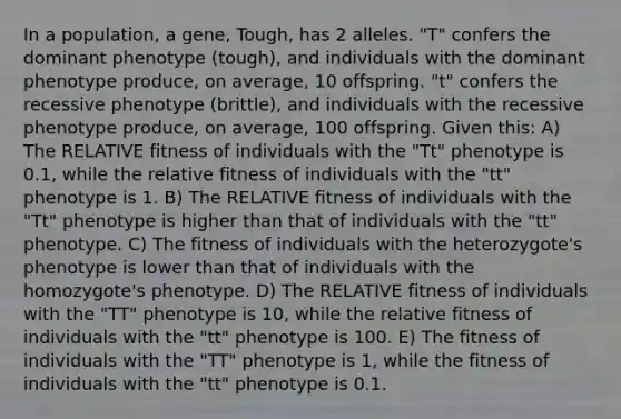 In a population, a gene, Tough, has 2 alleles. "T" confers the dominant phenotype (tough), and individuals with the dominant phenotype produce, on average, 10 offspring. "t" confers the recessive phenotype (brittle), and individuals with the recessive phenotype produce, on average, 100 offspring. Given this: A) The RELATIVE fitness of individuals with the "Tt" phenotype is 0.1, while the relative fitness of individuals with the "tt" phenotype is 1. B) The RELATIVE fitness of individuals with the "Tt" phenotype is higher than that of individuals with the "tt" phenotype. C) The fitness of individuals with the heterozygote's phenotype is lower than that of individuals with the homozygote's phenotype. D) The RELATIVE fitness of individuals with the "TT" phenotype is 10, while the relative fitness of individuals with the "tt" phenotype is 100. E) The fitness of individuals with the "TT" phenotype is 1, while the fitness of individuals with the "tt" phenotype is 0.1.