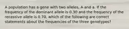 A population has a gene with two alleles, A and a. If the frequency of the dominant allele is 0.30 and the frequency of the recessive allele is 0.70, which of the following are correct statements about the frequencies of the three genotypes?