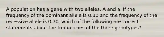 A population has a gene with two alleles, A and a. If the frequency of the dominant allele is 0.30 and the frequency of the recessive allele is 0.70, which of the following are correct statements about the frequencies of the three genotypes?