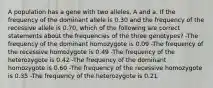 A population has a gene with two alleles, A and a. If the frequency of the dominant allele is 0.30 and the frequency of the recessive allele is 0.70, which of the following are correct statements about the frequencies of the three genotypes? -The frequency of the dominant homozygote is 0.09 -The frequency of the recessive homozygote is 0.49 -The frequency of the heterozygote is 0.42 -The frequency of the dominant homozygote is 0.60 -The frequency of the recessive homozygote is 0.35 -The frequency of the heterozygote is 0.21