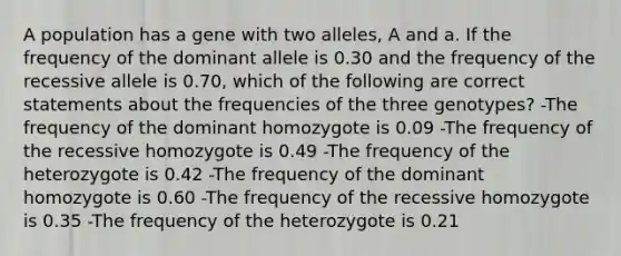 A population has a gene with two alleles, A and a. If the frequency of the dominant allele is 0.30 and the frequency of the recessive allele is 0.70, which of the following are correct statements about the frequencies of the three genotypes? -The frequency of the dominant homozygote is 0.09 -The frequency of the recessive homozygote is 0.49 -The frequency of the heterozygote is 0.42 -The frequency of the dominant homozygote is 0.60 -The frequency of the recessive homozygote is 0.35 -The frequency of the heterozygote is 0.21