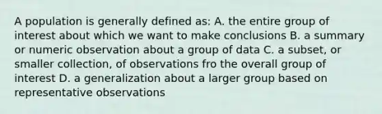 A population is generally defined as: A. the entire group of interest about which we want to make conclusions B. a summary or numeric observation about a group of data C. a subset, or smaller collection, of observations fro the overall group of interest D. a generalization about a larger group based on representative observations