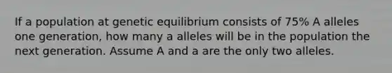 If a population at genetic equilibrium consists of 75% A alleles one generation, how many a alleles will be in the population the next generation. Assume A and a are the only two alleles.