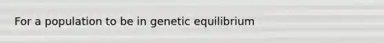 For a population to be in genetic equilibrium