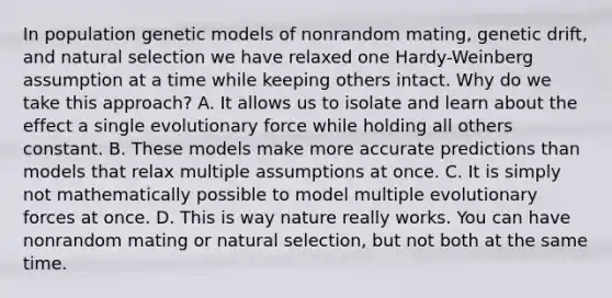 In population genetic models of nonrandom mating, genetic drift, and natural selection we have relaxed one Hardy-Weinberg assumption at a time while keeping others intact. Why do we take this approach? A. It allows us to isolate and learn about the effect a single evolutionary force while holding all others constant. B. These models make more accurate predictions than models that relax multiple assumptions at once. C. It is simply not mathematically possible to model multiple evolutionary forces at once. D. This is way nature really works. You can have nonrandom mating or natural selection, but not both at the same time.