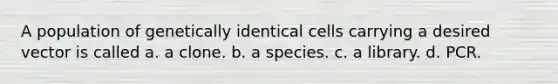 A population of genetically identical cells carrying a desired vector is called a. a clone. b. a species. c. a library. d. PCR.