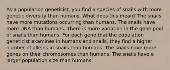 As a population geneticist, you find a species of snails with more genetic diversity than humans. What does this mean? The snails have more mutations occurring than humans. The snails have more DNA than humans. There is more variation in the gene pool of snails than humans. For each gene that the population geneticist examines in humans and snails, they find a higher number of alleles in snails than humans. The snails have more genes on their chromosomes than humans. The snails have a larger population size than humans.