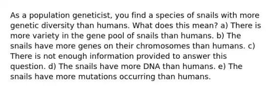 As a population geneticist, you find a species of snails with more genetic diversity than humans. What does this mean? a) There is more variety in the gene pool of snails than humans. b) The snails have more genes on their chromosomes than humans. c) There is not enough information provided to answer this question. d) The snails have more DNA than humans. e) The snails have more mutations occurring than humans.