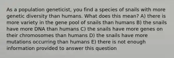 As a population geneticist, you find a species of snails with more genetic diversity than humans. What does this mean? A) there is more variety in the gene pool of snails than humans B) the snails have more DNA than humans C) the snails have more genes on their chromosomes than humans D) the snails have more mutations occurring than humans E) there is not enough information provided to answer this question