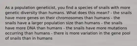 As a population geneticist, you find a species of snails with more genetic diversity than humans. What does this mean? - the snails have more genes on their chromosomes than humans - the snails have a larger population size than humans - the snails have more DNA than humans - the snails have more mutations occurring than humans - there is more variation in the gene pool of snails than in humans