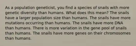 As a population geneticist, you find a species of snails with more genetic diversity than humans. What does this mean? The snails have a larger population size than humans. The snails have more mutations occurring than humans. The snails have more DNA than humans. There is more variation in the gene pool of snails than humans. The snails have more genes on their chromosomes than humans.