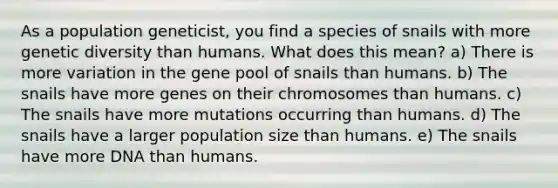 As a population geneticist, you find a species of snails with more genetic diversity than humans. What does this mean? a) There is more variation in the gene pool of snails than humans. b) The snails have more genes on their chromosomes than humans. c) The snails have more mutations occurring than humans. d) The snails have a larger population size than humans. e) The snails have more DNA than humans.