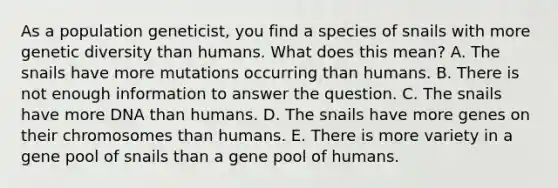 As a population geneticist, you find a species of snails with more genetic diversity than humans. What does this mean? A. The snails have more mutations occurring than humans. B. There is not enough information to answer the question. C. The snails have more DNA than humans. D. The snails have more genes on their chromosomes than humans. E. There is more variety in a gene pool of snails than a gene pool of humans.