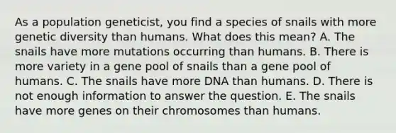 As a population geneticist, you find a species of snails with more genetic diversity than humans. What does this mean? A. The snails have more mutations occurring than humans. B. There is more variety in a gene pool of snails than a gene pool of humans. C. The snails have more DNA than humans. D. There is not enough information to answer the question. E. The snails have more genes on their chromosomes than humans.