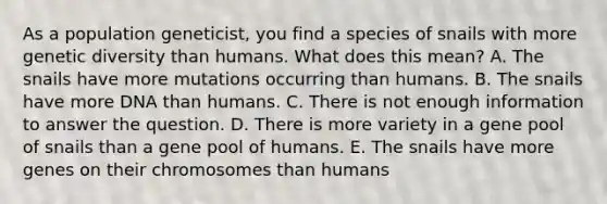 As a population geneticist, you find a species of snails with more genetic diversity than humans. What does this mean? A. The snails have more mutations occurring than humans. B. The snails have more DNA than humans. C. There is not enough information to answer the question. D. There is more variety in a gene pool of snails than a gene pool of humans. E. The snails have more genes on their chromosomes than humans