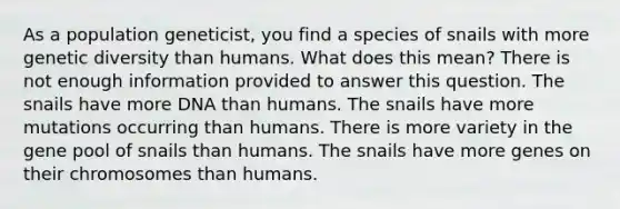 As a population geneticist, you find a species of snails with more genetic diversity than humans. What does this mean? There is not enough information provided to answer this question. The snails have more DNA than humans. The snails have more mutations occurring than humans. There is more variety in the gene pool of snails than humans. The snails have more genes on their chromosomes than humans.